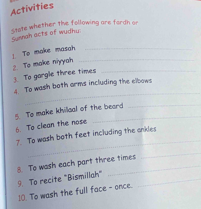 Activities 
State whether the following are fardh or 
Sunnah acts of wudhu: 
1. To make masah_ 
2. To make niyyah_ 
3. To gargle three times_ 
_ 
4. To wash both arms including the elbows 
5. To make khilaal of the beard 
6. To clean the nose 
_ 
7. To wash both feet including the ankles 
8. To wash each part three times 
_ 
9. To recite “Bismillah”_ 
10. To wash the full face - once.