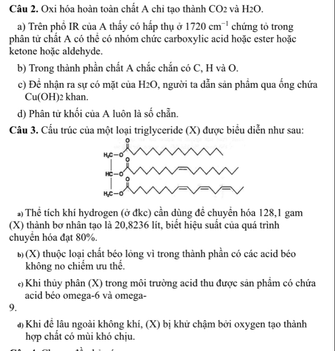Oxi hóa hoàn toàn chất A chỉ tạo thành CO2 và H2O.
a) Trên phổ IR của A thấy có hấp thụ ở 1720cm^(-1) chứng tỏ trong
phân tử chất A có thể có nhóm chức carboxylic acid hoặc ester hoặc
ketone hoặc aldehyde.
b) Trong thành phần chất A chắc chắn có C, H và O.
c) Để nhận ra sự có mặt của H2O, người ta dẫn sản phẩm qua ống chứa
Cu(OH)2 khan.
d) Phân tử khối của A luôn là số chẵn.
Cầu 3. Cấu trúc của một loại triglyceride (X) được biểu diễn như sau:
a) Thể tích khí hydrogen (ở đkc) cần dùng đề chuyền hóa 128,1 gam
(X) thành bơ nhân tạo là 20,8236 lít, biết hiệu suất của quá trình
chuyển hóa đạt 80%.
b (X) thuộc loại chất béo lỏng vì trong thành phần có các acid béo
không no chiếm ưu thế.
* Khi thủy phân (X) trong môi trường acid thu được sản phẩm có chứa
acid béo omega-6 và omega-
9.
đ) Khi để lâu ngoài không khí, (X) bị khử chậm bởi oxygen tạo thành
hợp chất có mùi khó chịu.