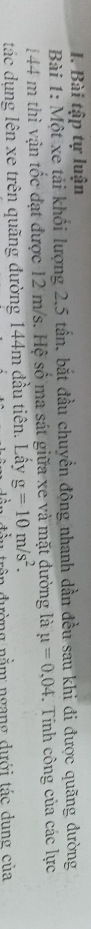 Bài tập tự luận 
Bài 1: Một xe tải khối lượng 2.5 tấn, bắt đầu chuyển động nhanh dần đều sau khi đi được quãng đường
144 m thì vận tốc đạt được 12 m/s. Hệ số ma sát giữa xe và mặt đường là mu =0,04. Tính công của các lực 
tác dụng lên xe trên quãng đường 144m đầu tiên. Lấy g=10m/s^2. 
nường nằm ngang dưới tác dụng của