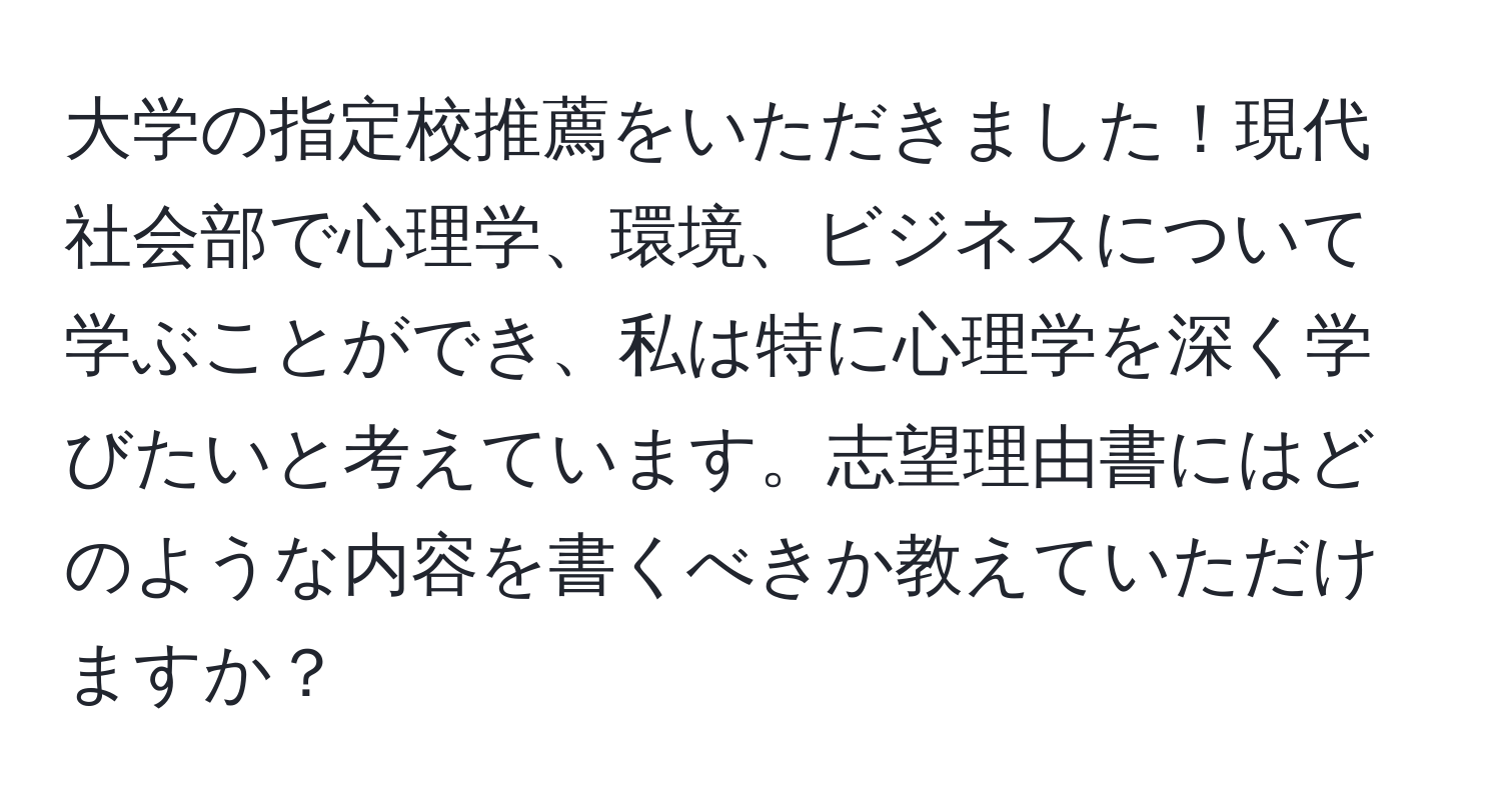 大学の指定校推薦をいただきました！現代社会部で心理学、環境、ビジネスについて学ぶことができ、私は特に心理学を深く学びたいと考えています。志望理由書にはどのような内容を書くべきか教えていただけますか？