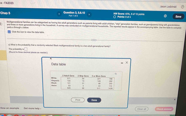 FA2023 Jason Lodzinski 
Chap 5 Question 3, 5.6.10 HW Score: 40%, 6 of 15 points Save 
Part 1 of 3 Points: 0 of 4 
Multigenerational families can be categorized as having two adult generations such as parents living with adult children, "skip" generation families, such as grandparents living with grandchildren, 
and three or more generations living in the household. A survey was conducted on multigenerational households. The reported results appear in the accompanying table. Use the table to complete 
parts a through c below. 
Click the icon to view the data table. 
a) What is the probability that a randomly selected Black multigenerational family is a two-adult-generational family? 
The probability is □ 
(Round to three decimal places as needed.) 
Data table 
× 
Print Done 
x 
View an example Get more help - Clear all Check answer