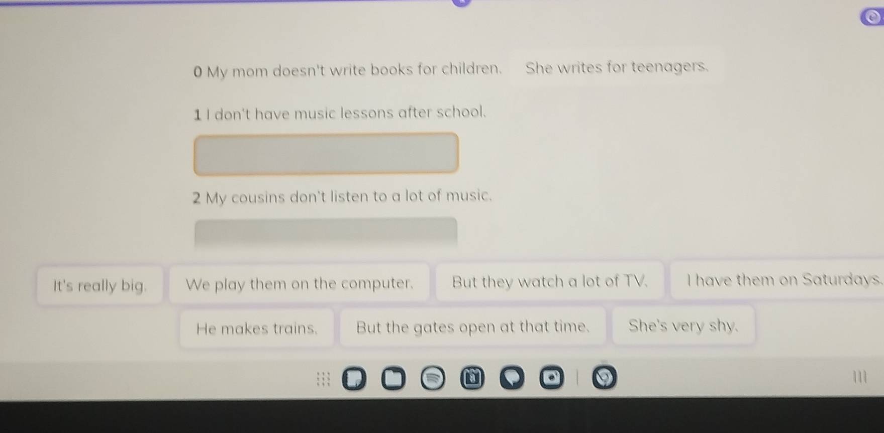 My mom doesn't write books for children. She writes for teenagers. 
1 I don't have music lessons after school. 
2 My cousins don't listen to a lot of music. 
It's really big. We play them on the computer. But they watch a lot of TV. I have them on Saturdays. 
He makes trains. But the gates open at that time. She's very shy.