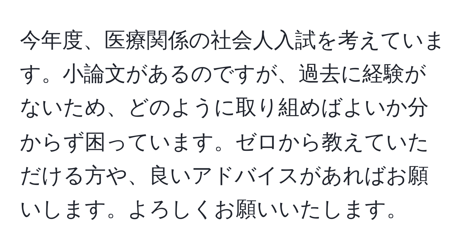 今年度、医療関係の社会人入試を考えています。小論文があるのですが、過去に経験がないため、どのように取り組めばよいか分からず困っています。ゼロから教えていただける方や、良いアドバイスがあればお願いします。よろしくお願いいたします。