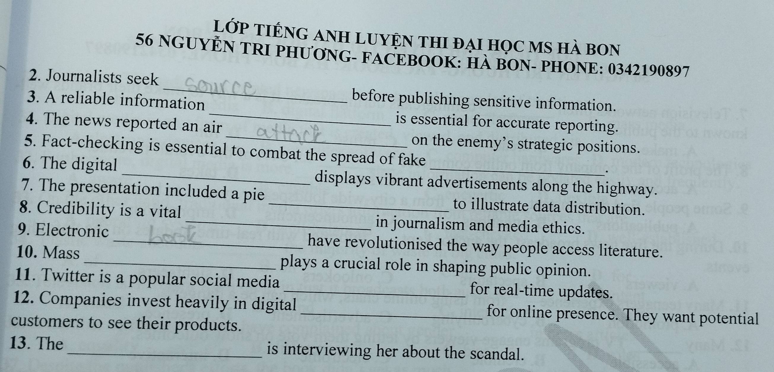 lớp TIếnG AnH LUyệN thI đại học mS hà bon 
56 NGUYỆN TRI PHƯƠNG- FACEBOOK: HÀ BON- PHONE: 0342190897
_ 
2. Journalists seek 
_ 
3. A reliable information 
before publishing sensitive information. 
_ 
4. The news reported an air 
is essential for accurate reporting. 
on the enemy’s strategic positions. 
5. Fact-checking is essential to combat the spread of fake 
6. The digital _displays vibrant advertisements along the highway. 
7. The presentation included a pie to illustrate data distribution. 
8. Credibility is a vital_ 
_in journalism and media ethics. 
9. Electronic _have revolutionised the way people access literature. 
10. Mass plays a crucial role in shaping public opinion. 
11. Twitter is a popular social media for real-time updates. 
12. Companies invest heavily in digital _for online presence. They want potential 
customers to see their products. 
13. The _is interviewing her about the scandal.