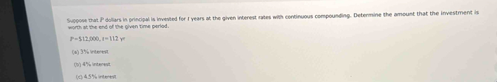 Suppose that P dollars in principal is invested for f years at the given interest rates with continuous compounding. Determine the amount that the investment is 
worth at the end of the given time period.
P=S12,000, t=112yr
(a) 3% interest 
(b) 4% interest 
(c) 4.5% interest