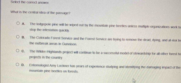 Select the correct answer.
What is the central idea of the passage?
A. The lodgepole pine will be wiped out by the mountain pine beetles unless multiple organizations work to
stop the infestation quickly.
B. The Colorado Forest Service and the Forest Service are trying to remove the dead, dying, and at-risk tr
the outbreak areas in Gunnison.
C. The Wilder-Highlands project will continue to be a successful model of stewardship for all other forest he
projects in the country.
D. Entomologist Amy Lockner has years of experience studying and identifying the damaging impact of the
mountain pine beetles on forests.