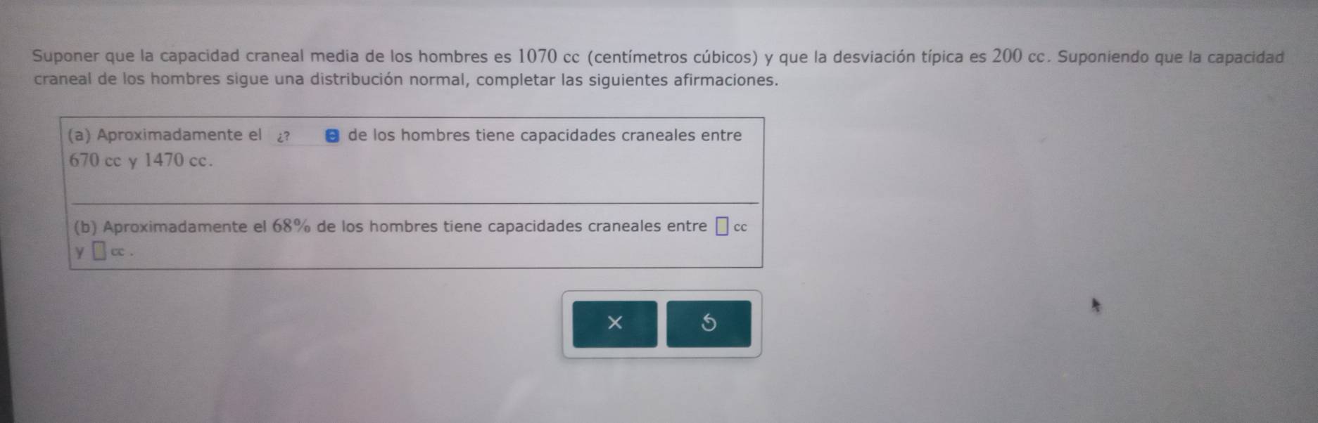 Suponer que la capacidad craneal media de los hombres es 1070 cc (centímetros cúbicos) y que la desviación típica es 200 cc. Suponiendo que la capacidad 
craneal de los hombres sigue una distribución normal, completar las siguientes afirmaciones. 
(a) Aproximadamente el ¿? de los hombres tiene capacidades craneales entre
670 cc y 1470 cc. 
(b) Aproximadamente el 68% de los hombres tiene capacidades craneales entre □ cc
cc . 
×