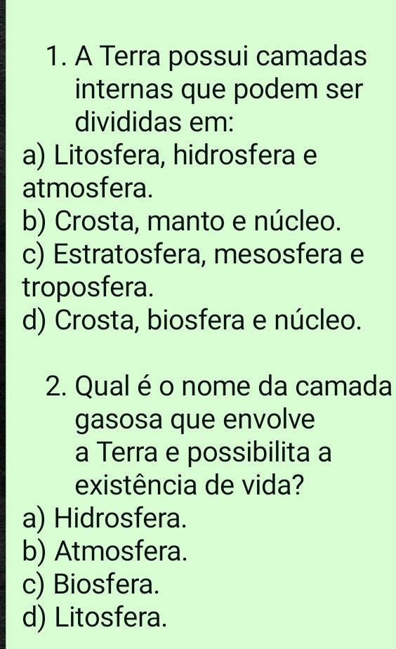 A Terra possui camadas
internas que podem ser
divididas em:
a) Litosfera, hidrosfera e
atmosfera.
b) Crosta, manto e núcleo.
c) Estratosfera, mesosfera e
troposfera.
d) Crosta, biosfera e núcleo.
2. Qual é o nome da camada
gasosa que envolve
a Terra e possibilita a
existência de vida?
a) Hidrosfera.
b) Atmosfera.
c) Biosfera.
d) Litosfera.