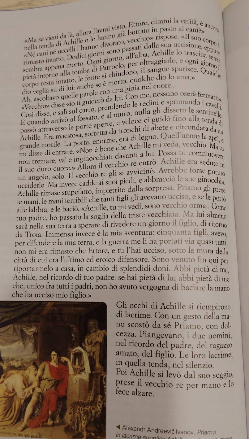 «Ma se vieni da là, allora l'avrai visto, Ettore, dimmi la verità, è ancora
nella tenda di Achille o lo hanno già buttato in pasto ai cani?»
«Né cani né uccelli l'hanno divorato, vecchio» rispose. «Il suo corpo à
rimasto intatto. Dodici giorni sono passati dalla sua uccisione, eppure
sembra appena morto. Ögni giorno, all’alba, Achille lo trascina senza
pietà intorno alla tomba di Patroclo, per oltraggiarlo, e ogni gíorno íl
corpo resta intatto, le ferite si chiudono, il sangue sparisce. Qualche
dio veglia su di lui: anche se è morto, qualche dio lo ama.»
Ah, ascoltavo quelle parole con una gioia nel cuore...
«Vecchio» dissé «io tỉ guiderò da lui. Con me, nessuno oserà fermarti»,
Cosí disse, e salí sul carro, prendendo le redini e spronando i cavalli,
E quando arrivó al fossato, e al muro, nulla gli dissero le sentinelle,
passóò attraverso le porte aperte, e veloce ci guidò fino alla tenda di
Achille. Era maestosa, sorretta da tronchi di abete e circondata da um
grande cortile. La porta, enorme, era di legno. Quell’uomo la aprì, e
mi disse di entrare. «Non è bene che Achille mi veda, vecchio. Ma tu
non tremare, va’ e inginocchiati davanti a lui. Possa tu commuovere
il suo duro cuore.» Ällora il vecchio re entrò. Achille era seduto in
un angolo, solo. Il vecchio re gli si avvicinò. Avrebbe forse potuto
ucciderlo. Ma invece cadde ai suoi piedi, e abbracciò le sue ginocchia.
Achille rimase stupefatto, impietrito dalla sorpresa. Priamo gli prese
le mani, le mani terribili che tanti figli gli avevano ucciso, e se le portò
alle labbra, e le baciò. «Achille, tu mi vedi, sono vecchio ormai. Come
tuo padre, ho passato la soglia della triste vecchiaia. Ma lui almeno
sarà nella sua terra a sperare di rivedere un giorno il figlio, di ritorno
da Troia. Immensa invece è la mia sventura: cinquanta figli, avevo,
per difendere la mia terra, e la guerra me li ha portati via quasi tutti;
non mi era rimasto che Ettore, e tu l’hai ucciso, sotto le mura della
città di cui era l'ultimo ed eroico difensore. Sono venuto fin qui per
riportarmelo a casa, in cambio di splendidi doni. Abbi pietà di me,
Achille, nel ricordo di tuo padre: se hai pietà di lui abbi pietà di me
che, unico fra tutti i padri, non ho avuto vergogna di baciare la mano
che ha ucciso mio figlio.»
Gli occhi di Achille si riempirono
i lacrime. Con un gesto della ma-
no scostò da sé Priamo, con dol-
ezza. Piangevano, i due uomini,
el ricordo del padre, del ragazzo
mato, del figlio. Le loro lacrime,
n quella tenda, nel silenzio.
Poi Achille si levò dal suo seggio,
prese il vecchio re per mano e lo
ece alzare.
Alexandr Andreevič Ivanov, Priamo