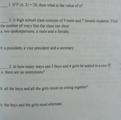 If P(n,2)=20 , then what is the value of n? 
_2. A high school class consists of 9 male and 7 female students. Find 
the number of ways that the class can elect 
a. two spokespersons, a male and a female. 
b. a president, a vice president and a secretary 
_3. In how many ways can 3 boys and 4 girls be seated in a row if 
a. there are no restrictions? 
b. all the boys and all the girls insist on sitting together? 
c. the boys and the girls must alternate.