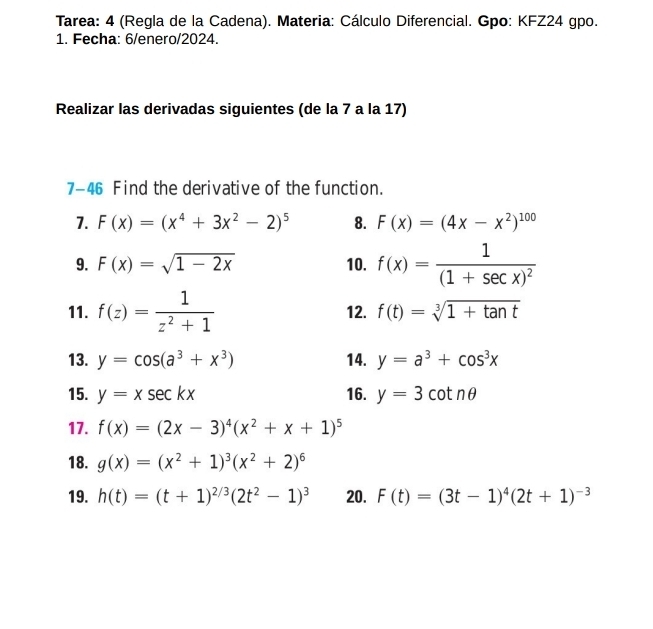 Tarea: 4 (Regla de la Cadena). Materia: Cálculo Diferencial. Gpo: KFZ24 gpo. 
1. Fecha: 6/enero/2024. 
Realizar las derivadas siguientes (de la 7 a la 17) 
7-46 Find the derivative of the function. 
7. F(x)=(x^4+3x^2-2)^5 8. F(x)=(4x-x^2)^100
9. F(x)=sqrt(1-2x) 10. f(x)=frac 1(1+sec x)^2
11. f(z)= 1/z^2+1  12. f(t)=sqrt[3](1+tan t)
13. y=cos (a^3+x^3) 14. y=a^3+cos^3x
15. y=xsec kx 16. y=3cot nθ
17. f(x)=(2x-3)^4(x^2+x+1)^5
18. g(x)=(x^2+1)^3(x^2+2)^6
19. h(t)=(t+1)^2/3(2t^2-1)^3 20. F(t)=(3t-1)^4(2t+1)^-3