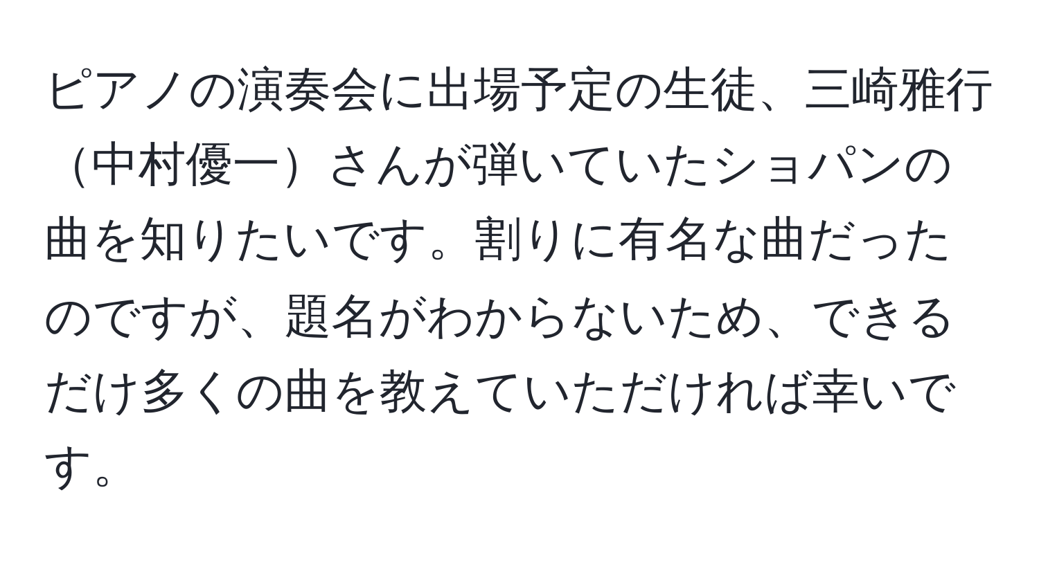 ピアノの演奏会に出場予定の生徒、三崎雅行中村優一さんが弾いていたショパンの曲を知りたいです。割りに有名な曲だったのですが、題名がわからないため、できるだけ多くの曲を教えていただければ幸いです。