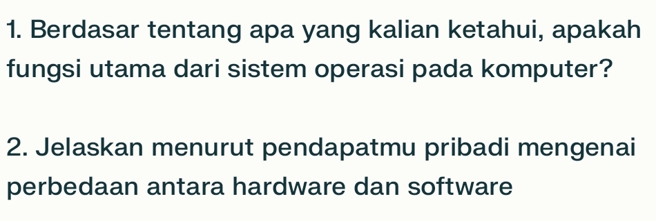 Berdasar tentang apa yang kalian ketahui, apakah 
fungsi utama dari sistem operasi pada komputer? 
2. Jelaskan menurut pendapatmu pribadi mengenai 
perbedaan antara hardware dan software