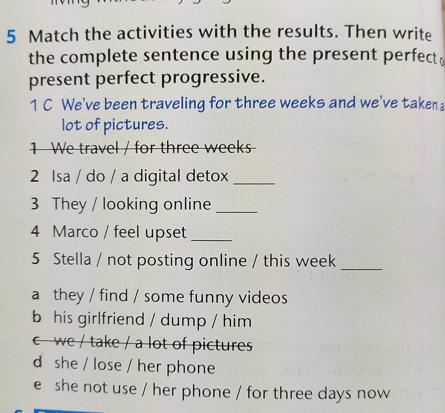 Match the activities with the results. Then write
the complete sentence using the present perfect 
present perfect progressive.
1 C We've been traveling for three weeks and we've takena
lot of pictures.
1 We travel / for three weeks
2 Isa / do / a digital detox_
3 They / looking online_
4 Marco / feel upset_
5 Stella / not posting online / this week_
a they / find / some funny videos
b his girlfriend / dump / him
c we / take / a lot of pictures
d she / lose / her phone
e she not use / her phone / for three days now