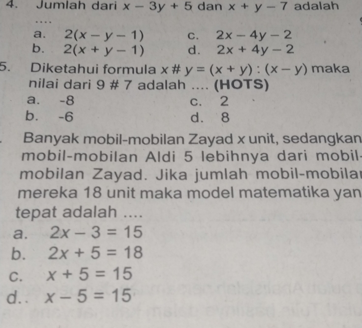 Jumlah dari x-3y+5 dan x+y-7 adalah
a. 2(x-y-1) C. 2x-4y-2
b. 2(x+y-1) d. 2x+4y-2
5. Diketahui formula x # y=(x+y):(x-y) maka
nilai dari 9 # 7 adalah .... (HOTS)
a. -8 c. 2
b. -6 d. 8
Banyak mobil-mobilan Zayad x unit, sedangkan
mobil-mobilan Aldi 5 lebihnya dari mobil-
mobilan Zayad. Jika jumlah mobil-mobilar
mereka 18 unit maka model matematika yan
tepat adalah ....
a. 2x-3=15
b. 2x+5=18
C. x+5=15
d. . x-5=15