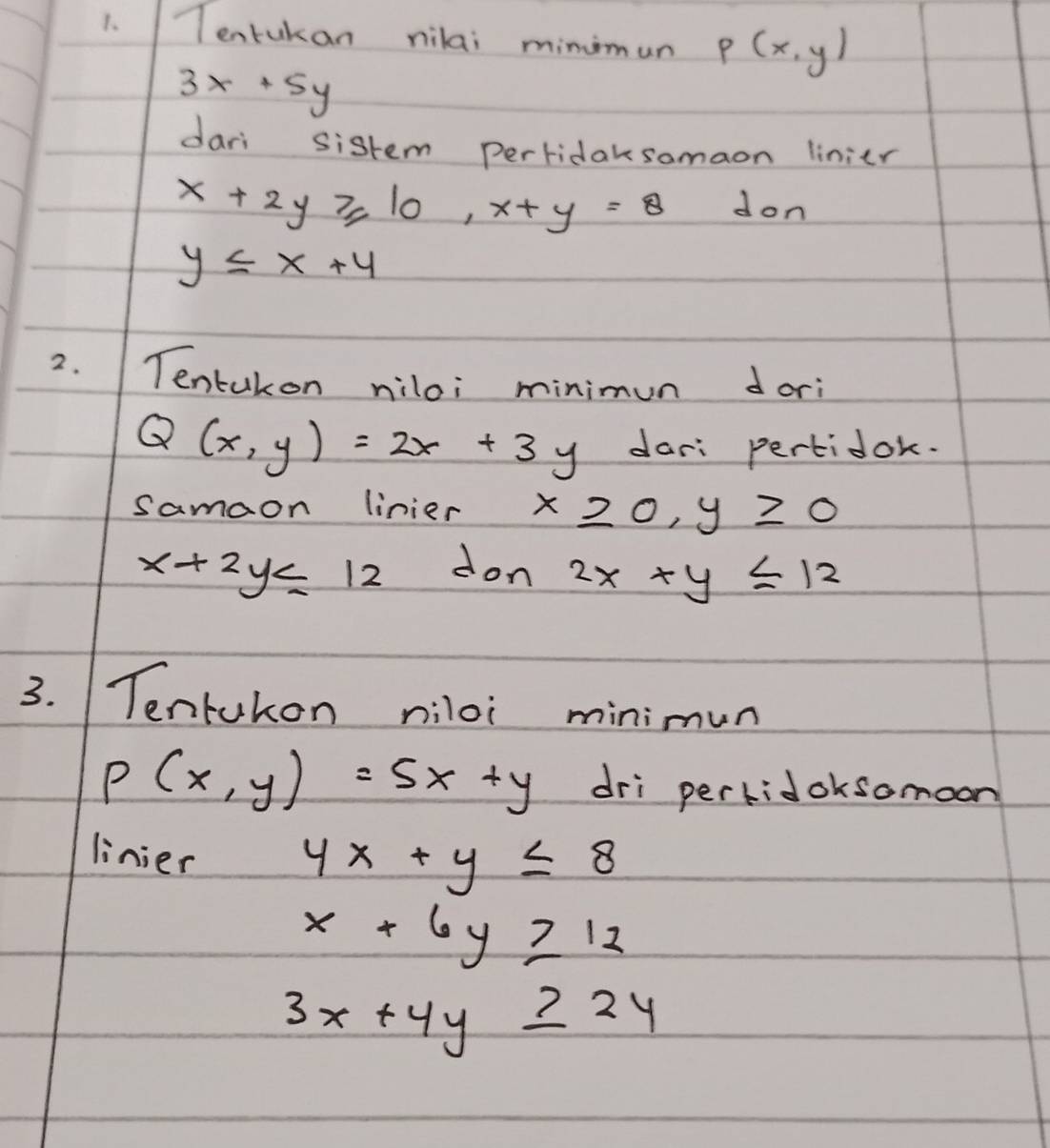 Tentukan nilai minimun P(x,y)
3x+5y
dari sistem Perridaksomaon linier
x+2y≥slant 10, x+y=8 don
y≤ x+4
2. Tentakon miloi minimun dori
Q(x,y)=2x+3y dar: pertidok. 
samaon linier x≥slant 0, y≥slant 0
x+2y≤ 12 don 2x+y≤ 12
3. Tentukon niloi minimun
P(x,y)=5x+y dri perkidoksomoon 
linier
4x+y≤ 8
x+6y≥ 12
3x+4y≥ 24