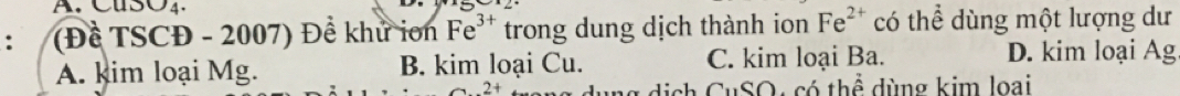 CuSO4.
(Đề TSCĐ - 2007) Đề khử ion Fe^(3+) trong dung dịch thành ion Fe^(2+) có thể dùng một lượng dư
A. kim loại Mg. B. kim loại Cu. C. kim loại Ba. D. kim loại Ag
a 2 ag dịch CuSO, có thể dùng kim loại