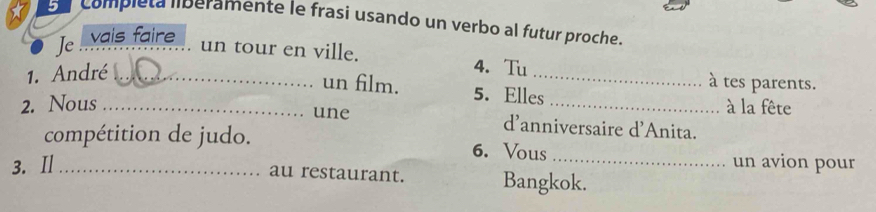 En compiéta liberamente le frasi usando un verbo al futur proche. 
Je vais faire 
_ 
un tour en ville. 4. Tu 
1. André_ 
à tes parents. 
un film. 5. Elles 
2. Nous __à la fête 
une d'anniversaire d'Anita. 
compétition de judo. 6. Vous 
3. Ⅱ_ _un avion pour 
au restaurant. Bangkok.