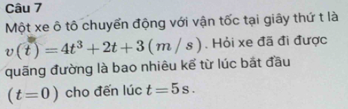 Một xe ô tô chuyển động với vận tốc tại giây thứ t là
v(t)=4t^3+2t+3(m/s). Hỏi xe đã đi được 
quãng đường là bao nhiêu kể từ lúc bắt đầu
(t=0) cho đến lúc t=5s.