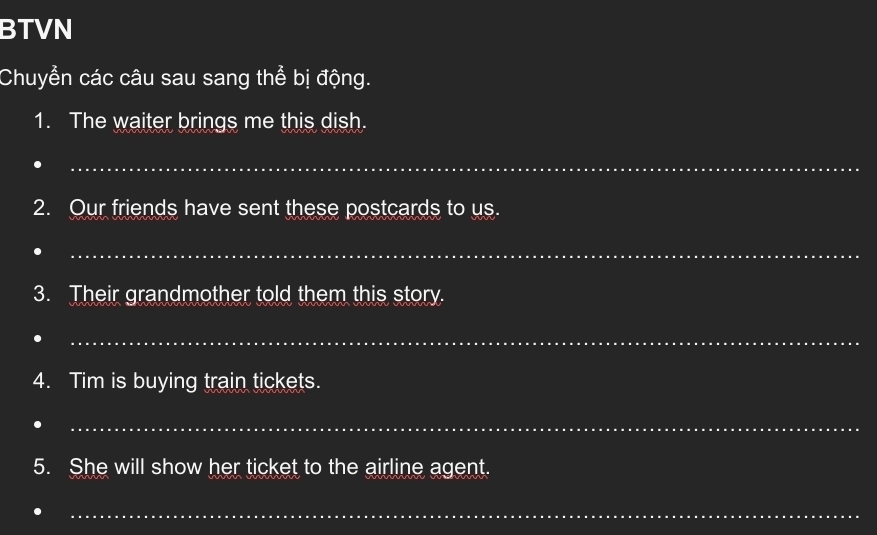 BTVN 
Chuyển các câu sau sang thể bị động. 
1. The waiter brings me this dish. 
_ 
2. Our friends have sent these postcards to us. 
_ 
3. Their grandmother told them this story. 
_ 
4. Tim is buying train tickets. 
_ 
5. She will show her ticket to the airline agent. 
_