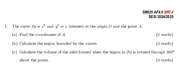 SM025 AF4.0 SIRI 4 
SE SI 2024/20 25 
1. The curve 8y=x^2 and y^2=x intersect at the origin O and the point A. 
(a) Find the coordinates of A. (2 marks) 
(b) Calculate the region bounded by the curves. (4 marks) 
(c) Calculate the volume of the solid formed when the region in (b) is rotated through 360°
about the y-axis. (4 marks)