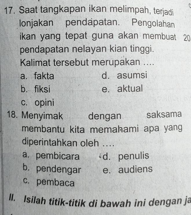 Saat tangkapan ikan melimpah, terjadi
lonjakan pendapatan. Pengolahan
ikan yang tepat guna akan membuat 20
pendapatan nelayan kian tinggi.
Kalimat tersebut merupakan ....
a. fakta d. asumsi
b. fiksi e. aktual
c. opini
18. Menyimak dengan saksama
membantu kita memahami apa yang
diperintahkan oleh ....
á. pembicara d. penulis
b. pendengar e. audiens
c. pembaca
ll. Isilah titik-titik di bawah ini dengan ja