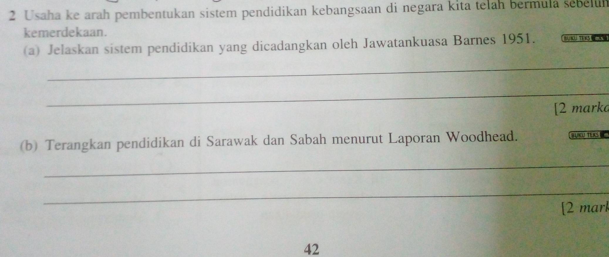 Usaha ke arah pembentukan sistem pendidikan kebangsaan di negara kita telah bermula sebelun 
kemerdekaan. 
(a) Jelaskan sistem pendidikan yang dicadangkan oleh Jawatankuasa Barnes 1951. BÜKU TEKS U 
_ 
_ 
[2 mark 
(b) Terangkan pendidikan di Sarawak dan Sabah menurut Laporan Woodhead. 
BUKU TEKS 
_ 
_ 
[2 mark 
42