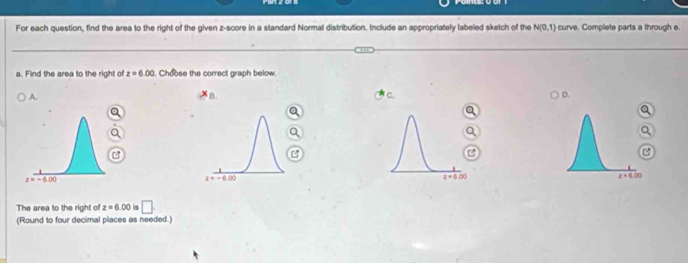 For each question, find the area to the right of the given z-score in a standard Normal distribution. Include an appropriately labeled sketch of the N(0,1) curve. Complete parts a through e.
a. Find the area to the right of z=6.00. Choose the correct graph below.
A.
B. C. D.

a
The area to the right of z=6.00 is □ .
(Round to four decimal piaces as needed.)