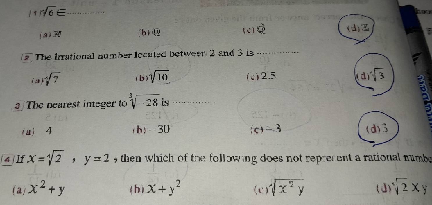 1 sqrt(6)equiv _
hos
(a) 7x
(b) ( c ) widehat QR
(d) Z
2 The irrational number located between 2 and 3 is_
_
(a) sqrt(7) ( b) sqrt[4](10) (c) 2.5 d sqrt(3)
The nearest integer to sqrt[3](-28) is ………
3
(a) 4 (b) -30 c) -3 (d) 3
4 If x=sqrt[4](2) , y=2 , then which of the following does not represent a rational numbe
(a) x^2+y (b) x+y^2 (c) sqrt[4](x^2y)
(J sqrt[4](2)xy