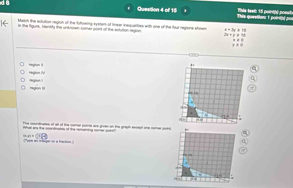 a 8
Question 4 of 15
This test: 15 point(s) possib
This question: 1 point(s) pos
Match the solution region of the following system of linear inequalities with one of the four regions shown x+3y≥ 15
in the figure. Identify the unknown corner point of the solution region. 2x+y≥ 10
x≥ 0
y≥ 0
region II y
region IV
region 1
region III
 9,10
n
(0,5)
n/ (15,0) *
(q,0) (5,0)
The coordinates of all of the comer points are given on the graph except one corer point. A
What are the coordinates of the remaining corner point?
(x,y)=34
(Type an integer or a fraction.)
ate)
(7,4)
n
~ (11,0)
P(a) (3,0)