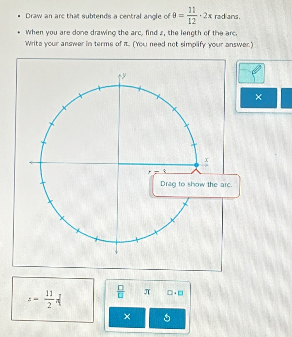 Draw an arc that subtends a central angle of θ = 11/12 · 2π radians.
When you are done drawing the arc, find s, the length of the arc.
Write your answer in terms of π. (You need not simplify your answer.)
×
s= 11/2 π [
 □ /□   π □ · □
×