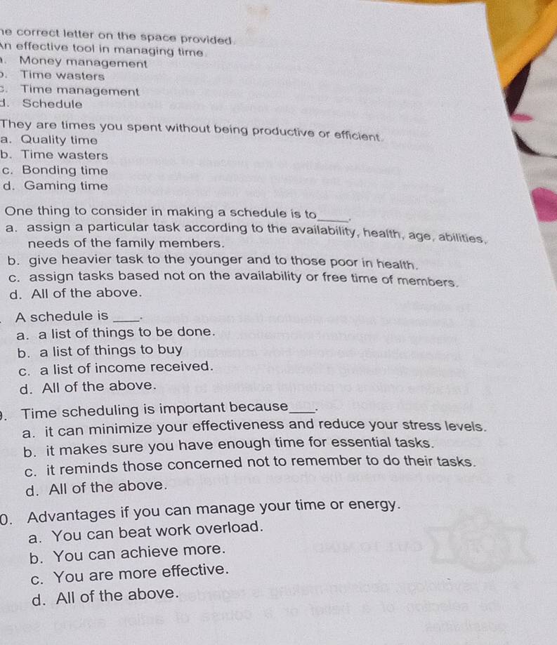 he correct letter on the space provided .
An effective tool in managing time
. Money management. Time wasters. Time management
d. Schedule
They are times you spent without being productive or efficient.
a. Quality time
b. Time wasters
c. Bonding time
d. Gaming time
One thing to consider in making a schedule is to_ .
a. assign a particular task according to the availability, health, age, abilities,
needs of the family members.
b. give heavier task to the younger and to those poor in health.
c. assign tasks based not on the availability or free time of members.
d. All of the above.
A schedule is _.
a. a list of things to be done.
b. a list of things to buy
c. a list of income received.
d. All of the above.
. Time scheduling is important because_ .
a. it can minimize your effectiveness and reduce your stress levels.
b. it makes sure you have enough time for essential tasks.
c. it reminds those concerned not to remember to do their tasks.
d. All of the above.
0. Advantages if you can manage your time or energy.
a. You can beat work overload.
b. You can achieve more.
c. You are more effective.
d. All of the above.