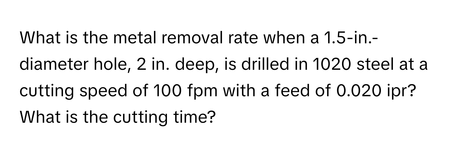 What is the metal removal rate when a 1.5-in.-diameter hole, 2 in. deep, is drilled in 1020 steel at a cutting speed of 100 fpm with a feed of 0.020 ipr? What is the cutting time?