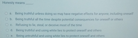 Honesty means __.
a. Being truthful unless doing so may have negative effects for anyone, including oneself
b. Being truthful all the time despite potential consequences for oneself or others
c. Refusing to lie, steal, or deceive most of the time
d. Being truthful and using white lies to protect oneself and others
e. Being untruthful and using white lies to protect oneself and others
