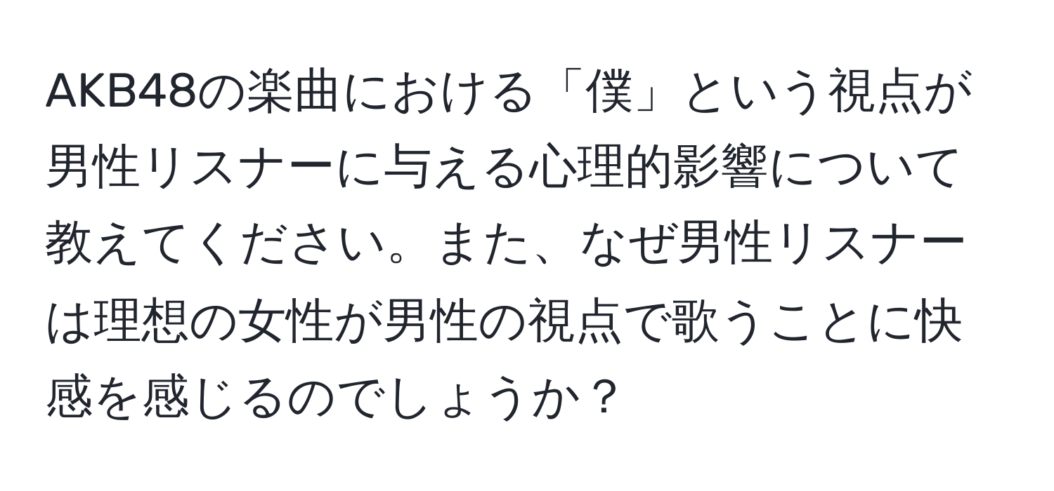 AKB48の楽曲における「僕」という視点が男性リスナーに与える心理的影響について教えてください。また、なぜ男性リスナーは理想の女性が男性の視点で歌うことに快感を感じるのでしょうか？