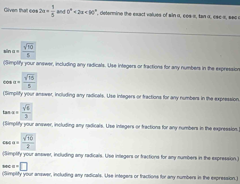 Given that cos 2alpha = 1/5  and 0°<2alpha <90° , determine the exact values of sin α, cos α, tan α, csc α, secα
sin alpha = sqrt(10)/5 
(Simplify your answer, including any radicals. Use integers or fractions for any numbers in the expression
cos alpha = sqrt(15)/5 
(Simplify your answer, including any radicals. Use integers or fractions for any numbers in the expression.
tan alpha = sqrt(6)/3 
(Simplify your answer, including any radicals. Use integers or fractions for any numbers in the expression.
csc alpha = sqrt(10)/2 
(Simplify your answer, including any radicals. Use integers or fractions for any numbers in the expression.)
sec alpha =□
(Simplify your answer, including any radicals. Use integers or fractions for any numbers in the expression.)