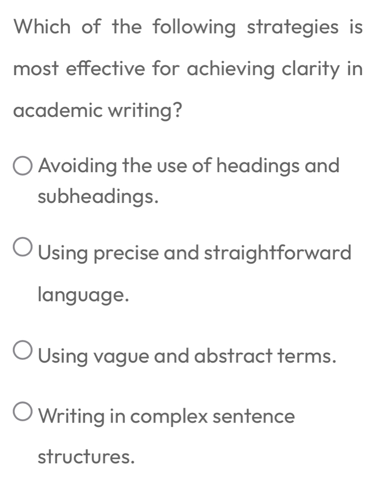 Which of the following strategies is
most effective for achieving clarity in
academic writing?
Avoiding the use of headings and
subheadings.
Using precise and straightforward
language.
Using vague and abstract terms.
Writing in complex sentence
structures.