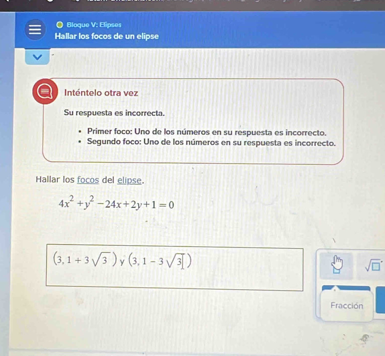 Bloque V: Elipses 
Hallar los focos de un elipse 
Inténtelo otra vez 
Su respuesta es incorrecta. 
Primer foco: Uno de los números en su respuesta es incorrecto. 
Segundo foco: Uno de los números en su respuesta es incorrecto. 
Hallar los focos del elipse.
4x^2+y^2-24x+2y+1=0
(3,1+3sqrt(3)) (3,1-3sqrt(3)]) y 
sqrt (□)^(·) 
Fracción