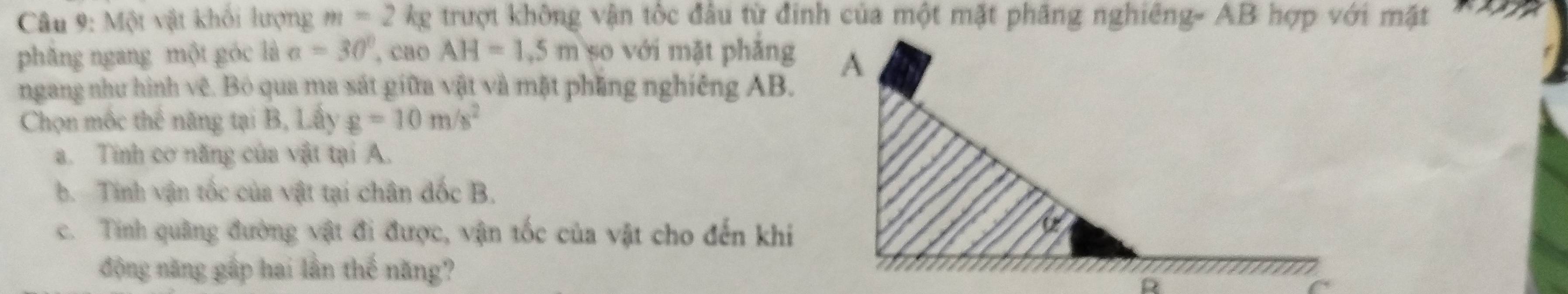 Một vật khối lượng m=2kg
phǎng ngang một góc là a=30° , cao AH=1.5m 5o với mặt phảng
ngang như hình vệ. Bỏ qua ma sát giữa vật và mặt phầng nghiêng AB.
Chọn mộc thể năng tại B, Lấy g=10m/s^2
a. Tinh cơ năng của vật tại A.
b. Tinh vận tốc của vật tại chân đốc B.
c. Tinh quảng đường vật đi được, vận tốc của vật cho đến khi
động năng gấp hai lần thế năng?