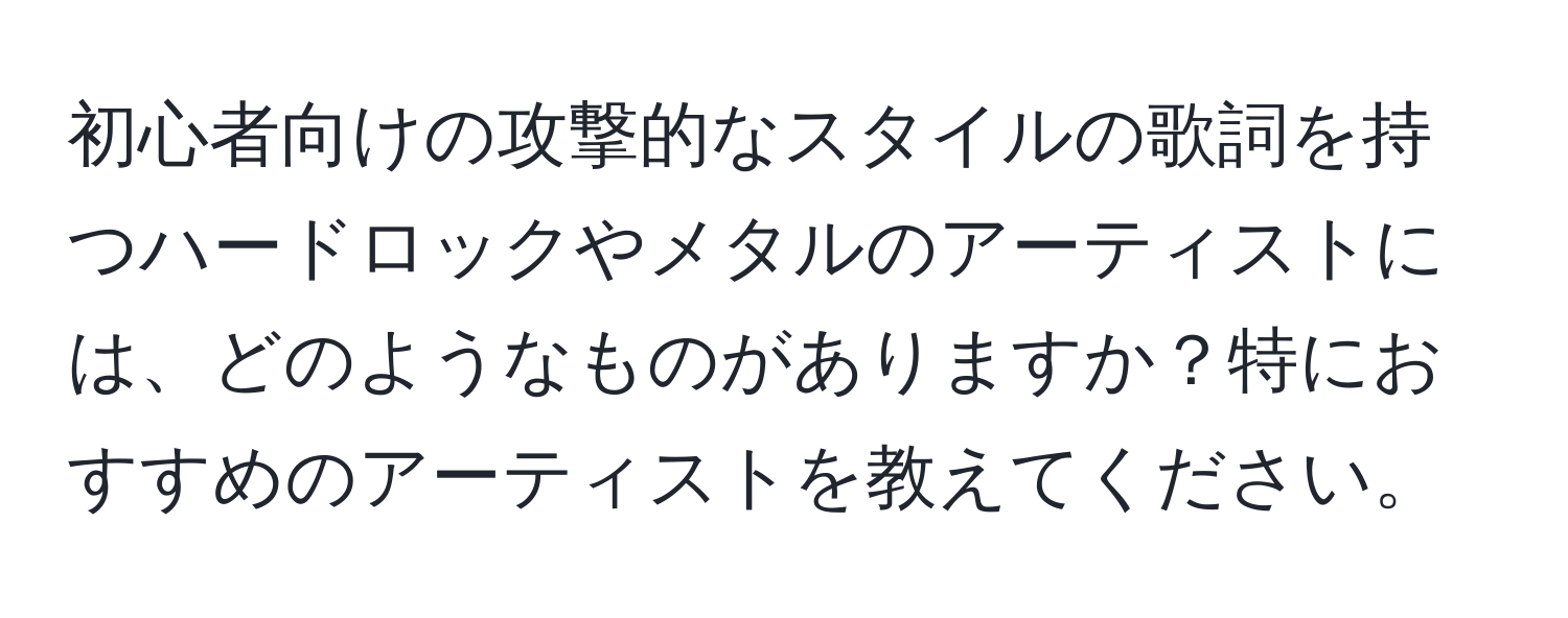 初心者向けの攻撃的なスタイルの歌詞を持つハードロックやメタルのアーティストには、どのようなものがありますか？特におすすめのアーティストを教えてください。