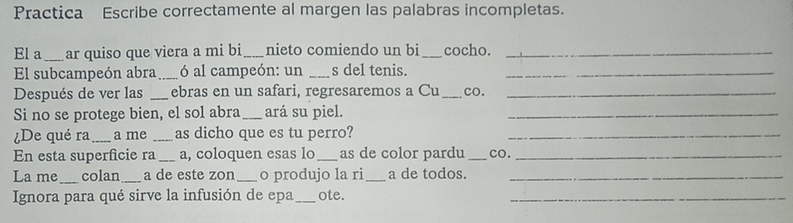 Practica Escribe correctamente al margen las palabras incompletas. 
El a _ar quiso que viera a mi bi_ nieto comiendo un bi _cocho._ 
El subcampeón abra _ó al campeón: un _s del tenis._ 
Después de ver las _ebras en un safari, regresaremos a Cu_ co._ 
Si no se protege bien, el sol abra_ ará su piel._ 
De qué ra _a me _as dicho que es tu perro?_ 
En esta superficie ra _a, coloquen esas lo _as de color pardu _co._ 
La me_ colan _a de este zon_ o produjo la ri_ a de todos._ 
Ignora para qué sirve la infusión de epa _ote._