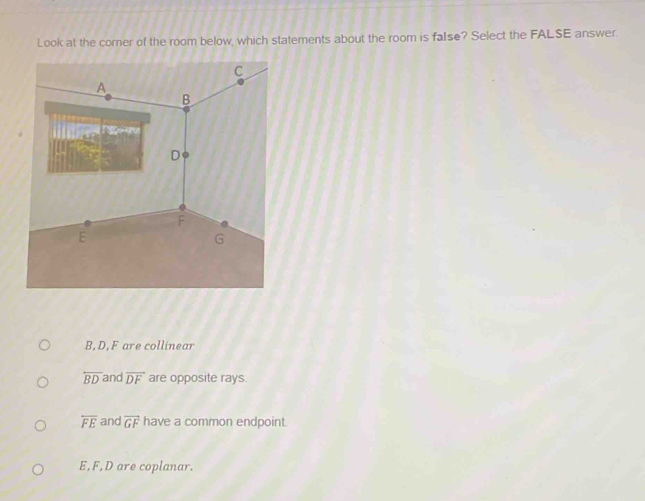 Look at the corer of the room below, which statements about the room is false? Select the FALSE answer.
B, D, F are collinear
overline BD and vector DF are opposite rays.
overline FE and vector GF have a common endpoint.
E, F, D are coplanar.