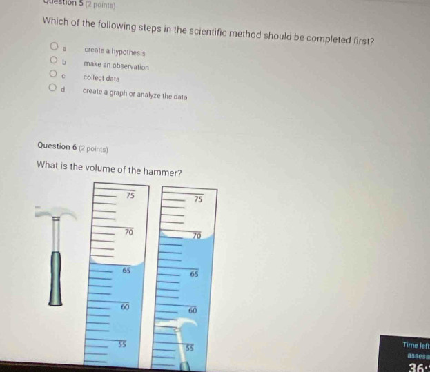 Which of the following steps in the scientific method should be completed first?
a create a hypothesis
b make an observation
c collect data
d create a graph or analyze the data
Question 6 (2 points)
What is the volume of the hammer?
75 75
70 70
65 65
60 60
Time lef
55 55 assess
36