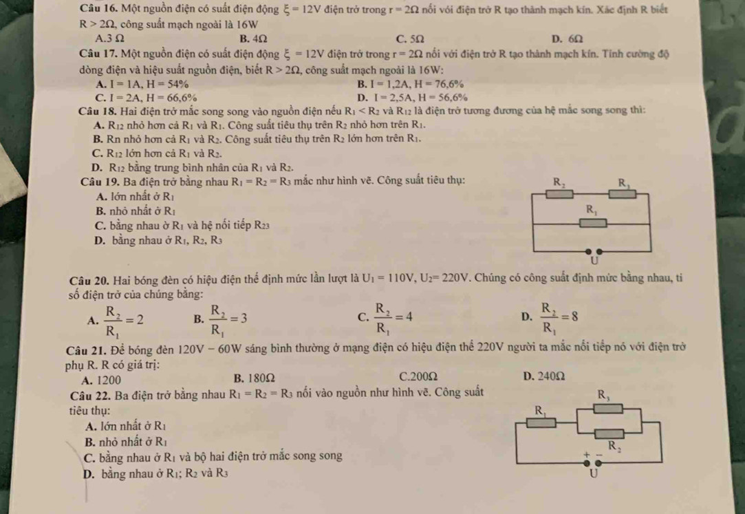 Một nguồn điện có suất điện động xi =12V điện trở trong r=2Omega nối với điện trở R tạo thành mạch kín. Xác định R biết
R>2Omega , công suất mạch ngoài là 16W
A.3Ω B. 4Ω C. 5Ω D. 6Ω
Câu 17. Một nguồn điện có suất điện động xi =12V điện trở trong r=2Omega nối với điện trở R tạo thành mạch kín. Tinh cường độ
dòng điện và hiệu suất nguồn điện, biết R>2Omega , công suất mạch ngoải là 16W:
A. I=1A,H=54% B. I=1,2A,H=76,6%
C. I=2A,H=66,6% D. I=2,5A,H=56,6%
Câu 18. Hai điện trở mắc song song vào nguồn điện nếu R_1 và R_12 là điện trở tương đương của hệ mắc song song thì:
A. R_12 nhỏ hơn cả R_1 và R_1. Công suất tiêu thụ trên R_2 nhỏ hơn trên R_1.
B. Rn nhỏ hơn cả R_1 và R_2. Công suất tiêu thụ trên R_2 lớn hơn trên R_1.
C. R_1 l ớ n hơn cả R_1 và R_2.
D. R_12 bằng trung bình nhân của R_1 và R_2.
Câu 19. Ba điện trở bằng nhau R_1=R_2=R_3 mắc như hình vẽ. Công suất tiêu thụ:
A. lớn nhất ở R_1
B. nhỏ nhất ở R_1
C. bằng nhau ờ R_1 và hệ nối tiếp R23
D. bằng nhau ở R_1,R_2,R_3
Câu 20. Hai bóng đèn có hiệu điện thể định mức lần lượt là U_1=110V,U_2=220V. Chúng có công suất định mức bằng nhau, ti
số điện trở của chúng bằng:
A. frac R_2R_1=2 B. frac R_2R_1=3 C. frac R_2R_1=4 D. frac R_2R_1=8
Câu 21. Để bóng đèn 120V - 60W sáng bình thường ở mạng điện có hiệu điện thể 220V người ta mắc nổi tiếp nó với điện trở
phụ R. R có giá trị: D. 240Ω
A. 1200 B. 180Ω C.200Ω
Câu 22. Ba điện trở bằng nhau R_1=R_2=R_3 nối vào nguồn như hình vẽ. Công suất
tiêu thụ:
A. lớn nhất ở Rị
B. nhỏ nhất ở R_1
C. bằng nhau ở R_1 và bộ hai điện trở mắc song song
D. bằng nhau ở R_1;R_2 và R3