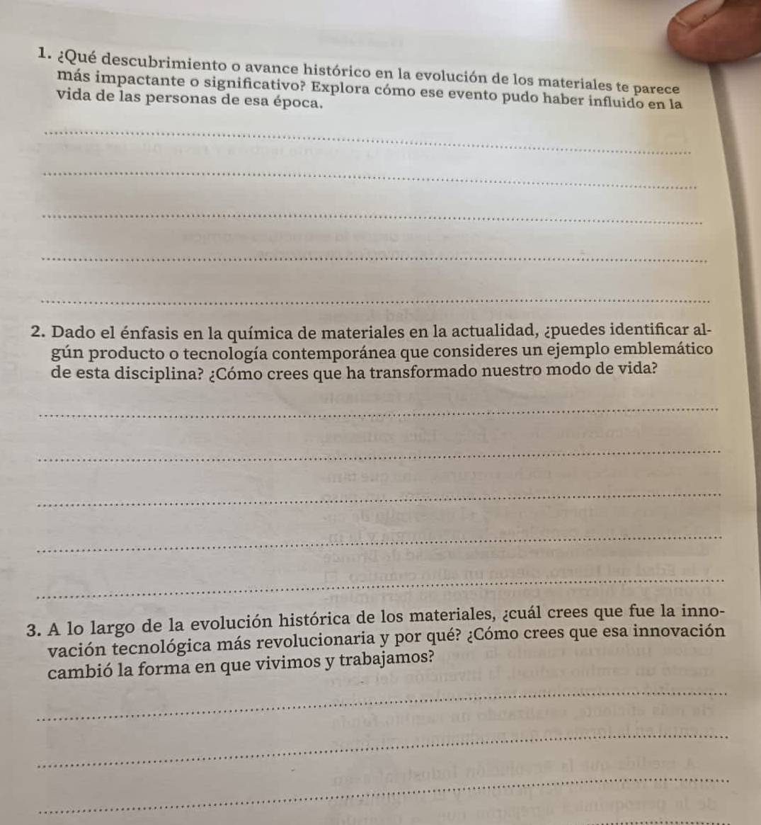 ¿Qué descubrimiento o avance histórico en la evolución de los materiales te parece 
más impactante o significativo? Explora cómo ese evento pudo haber influido en la 
vida de las personas de esa época. 
_ 
_ 
_ 
_ 
_ 
2. Dado el énfasis en la química de materiales en la actualidad, ¿puedes identificar al- 
gún producto o tecnología contemporánea que consideres un ejemplo emblemático 
de esta disciplina? ¿Cómo crees que ha transformado nuestro modo de vida? 
_ 
_ 
_ 
_ 
_ 
3. A lo largo de la evolución histórica de los materiales, ¿cuál crees que fue la inno- 
vación tecnológica más revolucionaria y por qué? ¿Cómo crees que esa innovación 
cambió la forma en que vivimos y trabajamos? 
_ 
_ 
_