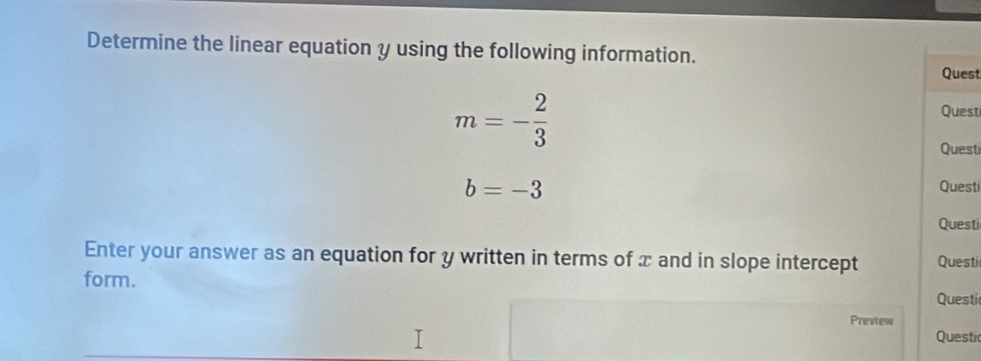 Determine the linear equation y using the following information. Quest
m=- 2/3 
Quest 
Quest
b=-3
Questi 
Questi 
Enter your answer as an equation for y written in terms of x and in slope intercept Questi 
form. 
Questi 
Preview 
Questi