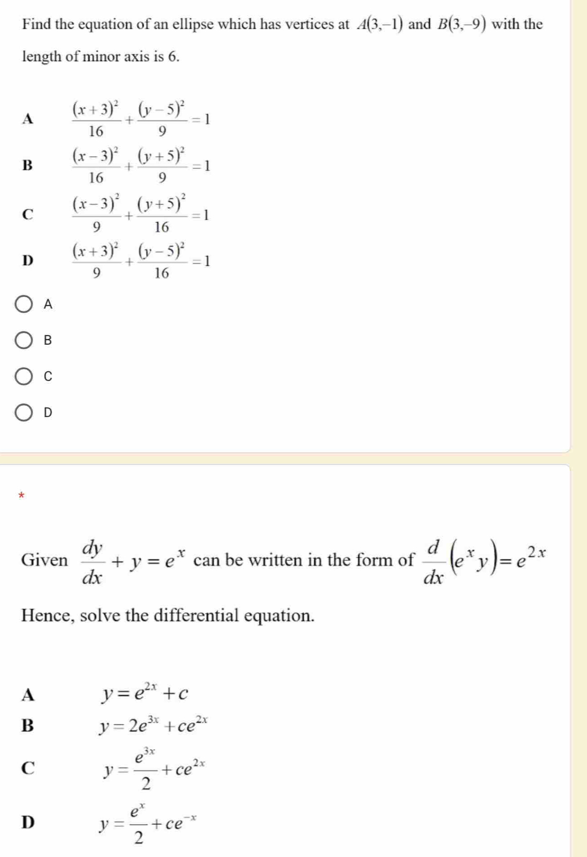 Find the equation of an ellipse which has vertices at A(3,-1) and B(3,-9) with the
length of minor axis is 6.
A frac (x+3)^216+frac (y-5)^29=1
B frac (x-3)^216+frac (y+5)^29=1
C frac (x-3)^29+frac (y+5)^216=1
D frac (x+3)^29+frac (y-5)^216=1
A
B
C
D
Given  dy/dx +y=e^x can be written in the form of  d/dx (e^xy)=e^(2x)
Hence, solve the differential equation.
A
y=e^(2x)+c
B
y=2e^(3x)+ce^(2x)
C
y= e^(3x)/2 +ce^(2x)
D
y= e^x/2 +ce^(-x)