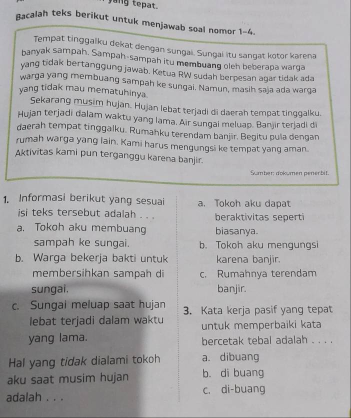 yang tepat.
Bacalah teks berikut untuk menjawab soal nomor 1-4.
Tempat tinggalku dekat dengan sungai. Sungai itu sangat kotor karena
banyak sampah. Sampah-sampah itu membuang oleh beberapa warga
yang tidak bertanggung jawab. Ketua RW sudah berpesan agar tidak ada
warga yang membuang sampah ke sungai. Namun, masih saja ada warga
yang tidak mau mematuhinya.
Sekarang musim hujan. Hujan lebat terjadi di daerah tempat tinggalku.
Hujan terjadi dalam waktu yang lama. Air sungai meluap. Banjir terjadi di
daerah tempat tinggalku. Rumahku terendam banjir. Begitu pula dengan
rumah warga yang lain. Kami harus mengungsi ke tempat yang aman.
Aktivitas kami pun terganggu karena banjir.
Sumber: dokumen penerbit.
1. Informasi berikut yang sesuai a. Tokoh aku dapat
isi teks tersebut adalah . . . beraktivitas seperti
a. Tokoh aku membuang biasanya.
sampah ke sungai. b. Tokoh aku mengungsi
b. Warga bekerja bakti untuk karena banjir.
membersihkan sampah di c. Rumahnya terendam
sungai. banjir.
c. Sungai meluap saat hujan 3. Kata kerja pasif yang tepat
lebat terjadi dalam waktu untuk memperbaiki kata
yang lama. bercetak tebal adalah . . . .
Hal yang tidak dialami tokoh a. dibuang
aku saat musim hujan
b. di buang
c. di-buang
adalah . . .