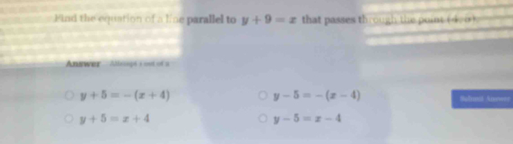 Find the equation of a line parallel to y+9=x that passes through the point ( 4.∞)
Answer Atesspé a met sot u
y-5=-(x-4)
y+5=-(x+4) Suhmit Anewer
y+5=x+4
y-5=x-4