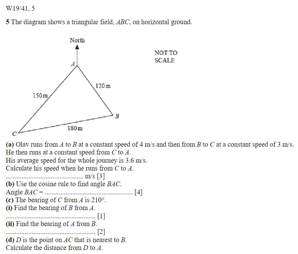 W19/41, 5 
5 The diagram shows a triangular field, ABC, on horizontal ground. 
NOT TO 
SCALE 
(a) Olav runs from A to B at a constant speed of 4 m/s and then from B to C at a constant speed of 3 m/s. 
He then runs at a constant speed from C to A. 
His average speed for the whole journey is 3.6 m/s. 
Calculate his speed when he runs from C to A. 
_ m/s [3] 
(b) Use the cosine rule to find angle BAC. 
Angle BAC= _ [4] 
(c) The bearing of C from A is 210°. 
(i) Find the bearing of B from A. 
_ 
_[1] 
(ii) Find the bearing of A from B. 
_[2] 
(d) D is the point on AC that is nearest to B. 
Calculate the distance from D to A.